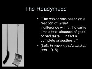 The Readymade
• “The choice was based on a
reaction of visual
indifference with at the same
time a total absence of good
or bad taste ... in fact a
complete anaesthesia.”
• (Left: In advance of a broken
arm, 1915)
 