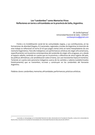 Los “candombes” como Memorias Vivas:
Reflexiones en torno a africanidades en la provincia de Salta, Argentina.
M. Cecilia Espinosa1
Universidad Nacional de Salta – CONICET
ceciliaespinosa@gmail.com
Frente a la invisibilización social de las comunidades negras, y sus contribuciones, en las
formaciones de alteridad (Segato, R.) nacionales, regionales y locales de Argentina, la intención de
este trabajo es reflexionar en torno al rol que juegan ciertas artes en tanto interpeladoras de una
memoria hegemónica. Para ello trabajamos con performances artísticas de origen afro-americano,
específicamente con la práctica contemporánea del candombe de origen afro-uruguayo, en y desde
el espacio salteño, teniendo en cuenta que en la provincia, a diferencia de otros lugares del país,
las políticas afirmativas y de sensibilización sobre el tema, son casi inexistentes hasta el momento.
Teniendo en cuenta este panorama indagamos acerca de los sentidos y saberes (subalternizados
históricamente) que se transmiten, re-crean y construyen en los candombes del Noroeste
Argentino.
Palabras claves: candombes; memorias; africanidades; performances; prácticas artísticas.
1
Licenciada en Antropología en la Universidad Nacional de Salta, doctoranda de la Facultad de Filosofía y Letras de la Universidad de
Buenos Aires. Docente en la Facultad de Humanidades de la Universidad Nacional de Salta, becaria del CONICET.
 