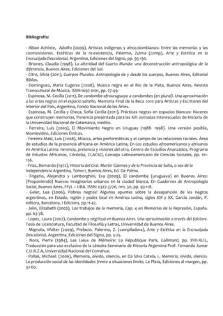Bibliografía:
- Alban Achinte, Adolfo (2009), Artistas indígenas y afrocolombianos: Entre las memorias y las
cosmovisiones. Estéticas de la re-existencia, Palermo, Zulma (comp), Arte y Estética en la
Encrucijada Descolonial, Argentina, Ediciones del Signo, pp. 95-130.
- Briones, Claudia (1998), La alteridad del Cuarto Mundo: una deconstrucción antropológica de la
diferencia, Buenos Aires, Ediciones del Sol.
- Citro, Silvia (2011), Cuerpos Plurales. Antropología de y desde los cuerpos, Buenos Aires, Editorial
Biblos.
- Dominguez, María Eugenia (2008), Música negra en el Río de la Plata, Buenos Aires, Revista
Transcultural de Música, ISSN:1697-0101, pp. 27-49.
- Espinosa, M. Cecilia (2011), De candombe afrouruguayo a candombes (en plural). Una aproximación
a las artes negras en el espacio salteño, Memoria Final de la Beca 2010 para Artistas y Escritores del
Interior del País, Argentina, Fondo Nacional de las Artes.
- Espinosa, M. Cecilia y Checa, Sofía Cecilia (2011), Prácticas negras en espacios blancos: Haceres
que construyen memorias, Ponencia presentada para las XIII Jornadas Interescuelas de Historia de
la Universidad Nacional de Catamarca, Inédito.
- Ferreira, Luis (2003), El Movimiento Negro en Uruguay (1988- 1998)- Una versión posible,
Montevideo, Ediciones Étnicas.
- Ferreira Makl, Luis (2008), Música, artes performáticas y el campo de las relaciones raciales. Área
de estudios de la presencia africana en América Latina, En Los estudios afroamericanos y africanos
en América Latina: herencia, presencia y visiones del otro, Centro de Estudios Avanzados, Programa
de Estudios Africanos, Córdoba, CLACSO, Consejo Latinoamericano de Ciencias Sociales, pp. 121-
156.
- Frias, Bernardo (1972), Historia del Gral. Martín Güemes y de la Provincia de Salta, o sea de la
Independencia Argentina, Tomo I, Buenos Aires, Ed. De Palma.
- Frigerio, Alejandro y Lamborghini, Eva (2009), El candombe (uruguayo) en Buenos Aires:
(Proponiendo) Nuevos Imaginarios urbanos en la ciudad blanca, En Cuadernos de Antropología
Social, Buenos Aires, FFyL – UBA. ISSN: 0327-3776, nro. 30, pp. 93-118.
- Geler, Lea (2006), Pobres negros! Algunos apuntes sobre la desaparición de los negros
argentinos, en Estado, región y podes local en América Latina, siglos XIX y XX, García Jordán, P.
editora, Barcelona, I Edicions, pp.11-42.
- Jelin, Elizabeth (2002), Los trabajos de la memoria, Cap. 4 en Memorias de la Represión, España.
pp. 63-78.
- Lopez, Laura (2002), Candombe y negritud en Buenos Aires. Una aproximación a través del folclore.
Tesis de Licenciatura, Facultad de Filosofía y Letras, Universidad de Buenos Aires.
- Mignolo, Walter (2009), Prefacio. Palermo, Z. (compiladora), Arte y Estética en la Encrucijada
Descolonial, Argentina, Ediciones del Signo, pp. 5-25.
- Nora, Pierre (1984), Les Lieux de Mémoire: La République París, Gallimard, pp. XVII-XLIL,
Traducción para uso exclusivo de la cátedra Seminario de Historia Argentina Prof. Fernando Jumar
C.U.R.Z.A, Universidad Nacional del Comahue.
- Pollak, Michael. (2006), Memoria, olvido, silencio, en Da Silva Catela, L. Memoria, olvido, silencio.
La producción social de las identidades frente a situaciones límite, La Plata, Ediciones al margen, pp.
37-60.
 
