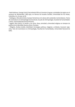 - Reid Andrews, George (2007), Recordando África al inventar Uruguay: sociedades de negros en el
carnaval de Montevideo, 1865-1930, en Revista de Estudios Sociales, Universidad de los Andes,
Colombia, nro. 26, pp. 43-78.
- Rodríguez, Manuela (2007), Cuerpos femeninos en la danza del candombe montevideano, Tesina
de Licenciatura en Antropología Sociocultural, Escuela de Antropología, Facultad de Humanidades
y Artes, Universidad Nacional de Rosario.
- Segato, Rita (2007), La nación y sus otros. Raza, etnicidad y diversidad religiosa en tiempos de
políticas de la identidad, Buenos Aires, Prometo.
- Villagrán, Andrea (2006), Salteñidad. Estrategias políticas, imágenes y símbolos. Escenario 1995-
2005, Tesis de Licenciatura en Antropología, Facultad de Humanidades, Universidad Nacional de
Salta.
 