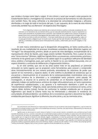 que miraba a Europa como ideal a seguir. El otro étnico y racial que escapó a este proyecto de
Estado-Nación blanco y homogéneo fue víctima de un proceso de borramiento no sólo discursivo
sino también físico. Me estoy refiriendo a la diversidad de comunidades indígenas y africanas
distribuidas a lo largo de todo el territorio del país. Y, por supuesto, de la mano de esta Historia
construida, también hay una Memoria6
. Al respecto dice Rita Segato:
“En la Argentina, la fuerza casi enfermiza de la memoria histórica y política conducidas al pedestal de mito
contrasta con la inexistencia de una memoria étnica, que fue ofuscada sistemáticamente. El país se representa a sí
mismo como existiendo en un presente étnico constante, como teniendo una unidad racial y cultural, sin pasado. El
pasado étnico de la constitución heterogénea del país quedó oculto, se tornó irrelevante por la imagen del crisol,
cuya retórica tuvo éxito no sólo entre las élites (…) sino que resultó eficaz aún entre las capas populares, todas con
un paso garantizado y obligatorio por la escuela cuyos rituales que han sido llamados de ‘liturgia patria’ (Terám,
1987:17), y contenidos curriculares fueron meticulosamente creados y uniformados para ese fin” (Segato, R. Op.
Cit.:260).
En este marco entendemos que la desaparición afroargentina, en tanto construcción, es
resultado de una multiplicidad de procesos simultáneos sostenidos desde diferentes lugares; así
“el negro” fue desaparecido, primero, desde un punto de vista ideológico, excluyéndoselo de la
representación oficial de Nación, para luego estarlo también físicamente. Pero a pesar de esto,
esos “otros internos” (Briones, 1998) han logrado filtrar sus presencias, cosmovisiones, prácticas y
memorias en las grietas que La Historia no ha sabido tapar en su quehacer edificante de identidad
única, estática y homogénea, pues, por suerte, la Nación no es una realidad clausurada, sino un
espacio dinámico y constante de deliberación y fragmentación histórica.
Es en este sentido, que veo en las artes (sobre todo en las populares) un potencial
renovador en tanto lugares que se proponen como herramientas para conocer y comprender
otras historias/memorias de una manera profunda, entendiendo las relaciones de poder que
operan en los momentos y espacios dados. El arte visibiliza la pluralidad de existencias que se
encuentran y desencuentran en el escenario de la contemporaneidad, mostrándose como una
posibilidad narrativa de la diversidad y la complejidad tanto presente como pasada. Mi
investigación, al situarse en la práctica de candombes en el Noroeste Argentino (NOA en
adelante), trabaja con performances artísticas de origen afrosudamericano, en tanto expresiones
de experiencias subalternizadas, y así, apuesta a la reafirmación identitaria a partir de una
“decolonialidad estética”7
(Mignolo, 2009) ejercitando estéticas de la re-existencia en tanto, como
sugiere Albán Achinte (2009), formas de confrontar la realidad establecida por el proyecto
hegemónico que desde la colonia hasta hoy ha inferiorizado y silenciado la existencia de
comunidades afrodescendientes. Las estéticas de la re-existencia apuntan a descentrar las lógicas
establecidas para buscar dignificar lo diferente, las artes otras y, así, las memorias otras.
6
Acá tanto Historia como Memoria (con mayúscula) hace referencia a lo que se plasmó como proyecto hegemónico, y que se traduce en
su percepción de unicidad, aunque se ubica dentro de la multiplicidad de historias y memorias. Esto deja entrever, implícitamente, las relaciones de
poder que operan en dichas construcciones.
7
Significa poner en tela de juicio la noción misma de ‘estética’ en tanto proceso natural y considerarla como una herencia (que ha sido
asumida) de prácticas, técnicas y nociones construidas por la modernidad europea occidental. Al visualizar el campo de las artes latinoamericanas
como una proyección de valores de universalidad y superioridad importados desde el considerado ‘mundo civilizado’ hace que miremos de otra
forma aquello que a lo largo de la historia ha sido excluido, negado y subvalorado, en tanto fue posicionado como perteneciente a culturas
‘subalternas’, incapaces de producir ‘arte’. Desde la ‘decolonialidad de la estética’, entonces, discuto la idea que encasilla al arte en tanto serio,
académico, universal, erudito, culto, de alto nivel, complejo, difícil y abstracto (el ‘arte europeo’ o que responda a sus cánones), que desde esta
perspectiva clasifica a expresiones artísticas otras como ‘primitivas, simples o carentes de valor estético’. En este sentido, aquí propongo generar
“estéticas decoloniales” (Mignolo, Ibíd.), es decir, procesos cognitivos de descolonialidad del ser y del saber.
 