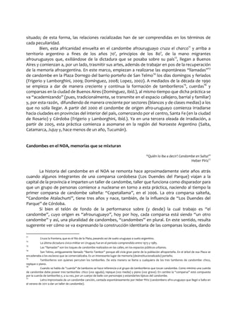 situado; de esta forma, las relaciones racializadas han de ser comprendidas en los términos de
cada peculiaridad.
Bien, esta africanidad envuelta en el candombe afrouruguayo cruza el charco11
y arriba a
territorio argentino a fines de los años 70’, principios de los 80’, de la mano migrantes
afrouruguayos que, exiliándose de la dictadura que se posaba sobre su país12
, llegan a Buenos
Aires y comienzan a, por un lado, trasmitir sus artes, además de trabajar en pos de la recuperación
de la memoria afroargentina. En este marco, empiezan a realizarse las espontáneas “llamadas”13
de candombe en la Plaza Dorrego del barrio porteño de San Telmo14
los días domingos y feriados
(Frigerio y Lamborghini, 2009; Domínguez, 2008; Lopez, 2002). A mediados de la década de 1990
se empieza a dar de manera creciente y continua la formación de tamborileros15
, cuerdas16
y
comparsas en la ciudad de Buenos Aires (Domínguez, Ibíd.), al mismo tiempo que dicha práctica se
va “academizando” (pues, tradicionalmente, se transmite en el espacio callejero, barrial y familiar)
y, por esta razón, difundiendo de manera creciente por sectores (blancos y de clases medias) a los
que no solía llegar. A partir del 2000 el candombe de origen afro-uruguayo comienza irradiarse
hacia ciudades en provincias del interior del país, comenzando por el centro, Santa Fe (en la ciudad
de Rosario) y Córdoba (Frigerio y Lamborghini, Ibíd.). Ya en una tercera oleada de irradiación, a
partir de 2005, esta práctica comienza a asomarse en la región del Noroeste Argentino (Salta,
Catamarca, Jujuy y, hace menos de un año, Tucumán).
Candombes en el NOA, memorias que se mixturan
“Quién lo iba a decir? Candombe en Salta!”
Heber Píriz17
La historia del candombe en el NOA se remonta hace aproximadamente siete años atrás
cuando algunos integrantes de una comparsa cordobesa (Los Duendes del Parque) viajan a la
capital de la provincia e imparten un taller de candombe, taller que funciona como disparador para
que un grupo de personas comience a nuclearse en torno a esta práctica, naciendo al tiempo la
primer comparsa de candombe salteña: “Copetallama”, en el 2006. La otra comparsa salteña,
“Candombe Atalachurti”, tiene tres años y nace, también, de la influencia de “Los Duendes del
Parque” de Córdoba.
Si bien el telón de fondo de la performance sobre (y desde) la cual trabajo es “el
candombe”, cuyo origen es “afrouruguayo”, hoy por hoy, cada comparsa está siendo “un otro
candombe” y así, una pluralidad de candombes, “candombes” en plural. En este sentido, resulta
sugerente ver cómo se va expresando la construcción identitaria de las comparsas locales, dando
11
Cruza la frontera, que es el Río de la Plata, pasando así de suelo uruguayo a suelo argentino.
12
La última dictadura cívico-militar en Uruguay fue en el periodo comprendido entre 1973 y 1985.
13
Las “llamadas” son los toques de candombe realizados en las calles, en los espacios públicos urbanos.
14
San Telmo, antiguamente llamado “Barrio Tambor” porque allí vivía gran parte de la población afroporteña. En el árbol de esa Plaza se
encadenaba a los esclavos que se comercializaba. Es un interesante lugar de memoria (desinstitucionalizado) porteño.
15
Tamborileros son quienes percuten los tamboriles. De esta manera se llama a cualquiera de los tres tambores de candombe: chico,
repique o piano.
16
Cuando se habla de “cuerda” de tambores se hace referencia a al grupo de tamborileros que tocan candombe. Como mínimo una cuerda
de candombe debe poseer tres tamboriles: chico (voz aguda), repique (voz media) y piano (voz grave). En cambio la “comparsa” está compuesta
por la cuerda de tamboriles y, a su vez, por un cuerpo de baile con personajes y estandartes típicos del candombe.
17
Letra improvisada de un candombe canción, cantada espontáneamente por Heber Píriz (candombero afro-uruguayo que llegó a Salta en
el verano de 2011 a dar un taller de candombe).
 