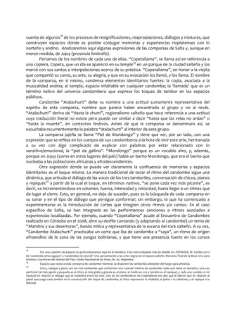 cuenta de algunos18
de los procesos de resignificaciones, reapropiaciones, diálogos y mixturas, que
construyen espacios donde es posible conjugar memorias y experiencias rioplatenses con lo
norteño y andino. Analizaremos aquí algunas expresiones de las comparsas de Salta y, aunque en
menor medida, de Jujuy (provincia limítrofe).
Partamos de los nombres de cada una de ellas. “Copetallama”, se llama así en referencia a
una coplera, Copeta, que un día se apareció en su temple19
en un parque de la ciudad salteña y los
marcó con sus cantos e interpelaciones acerca de su práctica. “Copetallama”, en honor a la viejita
que compartió su canto, su arte, su alegría, y que en su evocación los llamó, y los llama. El nombre
de la comparsa, en sí mismo, condensa elementos identitarios fuertes: la copla, asociada a la
musicalidad andina; el temple, espacio infaltable en cualquier candombe; la ‘llamada’ que es un
término nativo del universo candombero que expresa los toques de tambor en los espacios
públicos.
Candombe “Atalachurti” debe su nombre a una actitud sumamente representativa del
espíritu de esta comparsa, nombre que parece haber encontrado al grupo y no al revés.
“Atalachurti” deriva de “Hasta la churti”, regionalismo salteño que hace referencia a una actitud
cuya traducción literal no existe pero puede ser similar a decir “hasta que las velas no ardan” o
“hasta la muerte”, en contextos festivos. Antes de que la comparsa se denominara así, se
escuchaba recurrentemente la palabra “atalachurti” al interior de este grupo.
La comparsa jujeña se llama “Piel de Mondongo” y tiene que ver, por un lado, con una
expresión que se refleja en los cuerpos de sus candomberos a la hora de vivir este arte, hermanada
a su vez con algo complicado de explicar con palabras por estar relacionado con lo
sensitivo/emocional, la “piel de gallina”. “Mondongo” porque es un vocablo afro, y, además,
porque en Jujuy (como en otros lugares del país) había un barrio Mondongo, que era el barrio que
nucleaba a las poblaciones africanas y afrodescendientes.
Otra expresión donde se puede ver claramente la confluencia de memorias y espacios
identitarios es el toque mismo. La manera tradicional de tocar el ritmo del candombe sigue una
dinámica, que articula el diálogo de las voces de los tres tamboriles, conversación de chicos, pianos
y repiques20
a partir de la cual el toque, en términos nativos, “se pone cada vez más picante”, es
decir, va incrementándose en volumen, fuerza, intensidad y velocidad, hasta llegar a un clímax que
da lugar al cierre. Esto, en general, no deja de suceder, pues es la búsqueda de cada comparsa en
su sonar y en el tipo de diálogo que persigue conformar; sin embargo, lo que ha comenzado a
experimentarse es la introducción de cortes que integren otros ritmos y/o cantos. En el caso
específico de Salta, se han integrado en las performances canciones o ritmos asociados a
experiencias localizadas. Por ejemplo, cuando “Copetallama” acude al Encuentro de Candombes
realizado en Córdoba en el 2008, abre su desfile cantando (y adaptando al candombe) un tema de
“Mambrú y sus desertores”, banda mítica y representativa de la escena del rock salteño. A su vez,
“Candombe Atalachurti” practicaba un corte que iba de candombe a “saya”, un ritmo de origen
afroandino de la zona de las yungas bolivianas, y que tiene una presencia fuerte en los corsos
18
Por una cuestión de espacio no profundizaremos aquí en la temática. Esto está trabajado más en detalle en: ESPINOSA, M. Cecilia (2011)
De ‘candombe afrouruguayo’ a ‘candombes (en plural)’. Una aproximación a las artes negras en el espacio salteño. Memoria Final de la Beca 2010 para
Artistas y Escritores del Interior del País, Fondo Nacional de las Artes, Bs. As. Argentina.
19
Espacio que reúne a toda comparsa de candombe mientras se disponen los tamboriles alrededor del fuego para afinarlos.
20
Chico, repique y piano son los tres tamboriles que conforman una ‘cuerda’ mínima de candombe. Cada uno tiene un tamaño y una voz
particular (el más agudo y pequeño es el chico, el más grabe y grande es el piano, el medio en voz y tamaño es el repique), y cada uno cumple un rol
especial en relación al diálogo que se establece entre los tres. Uno de los tamborileros de Copetallama nos dijo que le dijeron que en relación al
papel que juega cada tambor en la construcción del toque de candombe, el chico representa la vitalidad, el piano a la sabiduría, y el repique a la
libertad.
 
