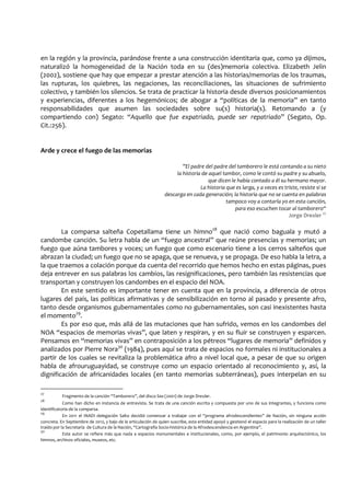 en la región y la provincia, parándose frente a una construcción identitaria que, como ya dijimos,
naturalizó la homogeneidad de la Nación toda en su (des)memoria colectiva. Elizabeth Jelin
(2002), sostiene que hay que empezar a prestar atención a las historias/memorias de los traumas,
las rupturas, los quiebres, las negaciones, las reconciliaciones, las situaciones de sufrimiento
colectivo, y también los silencios. Se trata de practicar la historia desde diversos posicionamientos
y experiencias, diferentes a los hegemónicos; de abogar a “políticas de la memoria” en tanto
responsabilidades que asumen las sociedades sobre su(s) historia(s). Retomando a (y
compartiendo con) Segato: “Aquello que fue expatriado, puede ser repatriado” (Segato, Op.
Cit.:256).
Arde y crece el fuego de las memorias
”El padre del padre del tamborero le está contando a su nieto
la historia de aquel tambor, como le contó su padre y su abuelo,
que dicen le había contado a él su hermano mayor.
La historia que es larga, y a veces es triste, resiste si se
descarga en cada generación; la historia que no se cuenta en palabras
tampoco voy a contarla yo en esta canción,
para eso escuchen tocar al tamborero“
Jorge Drexler 27
La comparsa salteña Copetallama tiene un himno28
que nació como baguala y mutó a
candombe canción. Su letra habla de un “fuego ancestral” que reúne presencias y memorias; un
fuego que aúna tambores y voces; un fuego que como escenario tiene a los cerros salteños que
abrazan la ciudad; un fuego que no se apaga, que se renueva, y se propaga. De eso habla la letra, a
la que traemos a colación porque da cuenta del recorrido que hemos hecho en estas páginas, pues
deja entrever en sus palabras los cambios, las resignificaciones, pero también las resistencias que
transportan y construyen los candombes en el espacio del NOA.
En este sentido es importante tener en cuenta que en la provincia, a diferencia de otros
lugares del país, las políticas afirmativas y de sensibilización en torno al pasado y presente afro,
tanto desde organismos gubernamentales como no gubernamentales, son casi inexistentes hasta
el momento29
.
Es por eso que, más allá de las mutaciones que han sufrido, vemos en los candombes del
NOA “espacios de memorias vivas”, que laten y respiran, y en su fluir se construyen y esparcen.
Pensamos en “memorias vivas” en contraposición a los pétreos “lugares de memoria” definidos y
analizados por Pierre Nora30
(1984), pues aquí se trata de espacios no formales ni institucionales a
partir de los cuales se revitaliza la problemática afro a nivel local que, a pesar de que su origen
habla de afrouruguayidad, se construye como un espacio orientado al reconocimiento y, así, la
dignificación de africanidades locales (en tanto memorias subterráneas), pues interpelan en su
27
Fragmento de la canción “Tamborero”, del disco Sea (2001) de Jorge Drexler.
28
Como han dicho en instancia de entrevista. Se trata de una canción escrita y compuesta por uno de sus integrantes, y funciona como
identificatoria de la comparsa.
29
En 2011 el INADI delegación Salta decidió comenzar a trabajar con el “programa afrodescendientes” de Nación, sin ninguna acción
concreta. En Septiembre de 2012, y bajo de la articulación de quien suscribe, esta entidad apoyó y gestionó el espacio para la realización de un taller
traído por la Secretaría de Cultura de la Nación, “Cartografía Socio-histórica de la Afrodescendencia en Argentina”.
30
Este autor se refiere más que nada a espacios monumentales e institucionales, como, por ejemplo, el patrimonio arquitectónico, los
himnos, archivos oficiales, museos, etc.
 