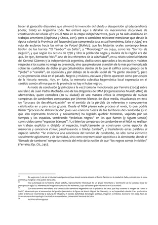 hacer el genocidio discursivo que alimentó la invención del olvido y desaparición afrodescendiente
(Geler, 2006) en Argentina toda. No entraré aquí a detallar los mecanismos discursivos de
construcción del olvido afro en el NOA en la etapa independentista, pues ya ha sido analizado en
trabajos anteriores (Espinosa y Checa, 2011), pero si considero relevante mencionar que desde la
época colonial la Provincia del Tucumán (que comprendía su a actual homónima, Salta y Jujuy) era
ruta de esclavos hacia las minas de Potosí (Bolivia), que las historias orales contemporáneas
hablan de los barrios “El Tambor” en Salta31
, y “Mondongo” en Jujuy, como los “barrios de
negros”, y que según los censos de 1778 y 1810 la población negra y mulata de la región era del
44%. En 1901, Bernardo Frías32
, uno de los referentes de la salteñidad33
, en su relato sobre la historia
del General Güemes y la independencia argentina, dedica unos apartados a los esclavos y mulatos
respecto a los cuales no niega su presencia, sino que presta una atención de lo mas pormenorizada
sobre las cualidades de dicho grupo (situándolos dentro de lo que él califica como grupos de la
“plebe” o “canalla”, en oposición y por debajo de la escala social de “la gente decente”), pero
cuyas presencias sitúa en el pasado. Negros y mulatos, esclavos y libres aparecen como personajes
de la historia remota. Hoy, en Salta, la memoria colectiva hegemónica local expresada en el
sentido común afirma que en la provincia no hay ni hubo negros.
A modo de conclusión (y principio a la vez) tomo lo mencionado por Ferreira (2003) sobre
un relato de Juan Pedro Machado, uno de los dirigentes de OMA (Organizaciones Mundo Afro) de
Montevideo, quien considera (en su ciudad) de una manera crítica la emergencia de nuevas
comparsas de candombes compuestas por jóvenes blancos de clase media, visualizando en esto
un “proceso de des-africanización” en el sentido de la pérdida de referentes y componentes
racializados en y para estos grupos. Desde el NOA pienso este proceso al revés, lo que podría
llamar “proceso de africanización” pues veo como la fuerza de los tambores del candombe (y lo
que ello representa histórica y socialmente) ha logrado quebrar fronteras, viajando por los
tiempos y los espacios, sembrando “prácticas negras” en los que fueron (y siguen siendo)
construidos como “espacios blancos”. Y, si bien las comparsas de candombe en el NOA no realizan
un trabajo explícito y dirigido al respecto, implícitamente se construyen como espacios de
memorias y conciencia étnica; parafraseando a Gladys Carrizo34
, y trasladando estas palabras al
espacio salteño: “Se evidencia una conciencia del tambor de candombe, no sólo como elemento
socialmente aglutinante y de identidad, sino como representación opositiva a la dominante, donde el
‘llamado de tambores’ rompe la creencia del mito de la nación de que “los negros somos invisibles”
(Ferreira; Op. Cit., 245).
31
Es sugerente (y da pie a futuras investigaciones) que donde estaría ubicado el Barrio Tambor en la ciudad de Salta, coincide con la zona
periférica, marginal y más pobre de la urbe.
32
Voz autorizada de la historia oficial salteña, representante intelectual de un grupo minoritario y dominante de la sociedad local de
principios de siglo XX, referente del imaginario colectivo del momento, cuya obra tiene gran influencia en la actualidad.
33
Con este término me refiero a la construcción identitaria hegemónica de la provincia de Salta, que hoy sustenta la imagen de “Salta la
linda”, alimentada por el estereotipo del gaucho (asociado a la figura de Martín Miguel de Güemes), y a su hispanidad colonial. Para profundizar
sobre el tema se recomienda la lectura de: Villagrán, A. (2006). Salteñidad. Estrategias políticas, imágenes y símbolos. Escenario 1995-2005. Tesis de
Licenciatura en Antropología. Facultad de Humanidades, Universidad Nacional de Salta.
34
Activista afrouruguaya.
 