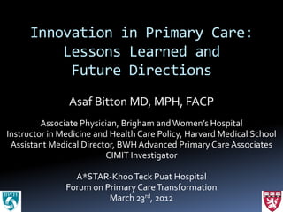 Innovation in Primary Care:
          Lessons Learned and
           Future Directions
               Asaf Bitton MD, MPH, FACP
         Associate Physician, Brigham and Women’s Hospital
Instructor in Medicine and Health Care Policy, Harvard Medical School
 Assistant Medical Director, BWH Advanced Primary Care Associates
                          CIMIT Investigator

                 A*STAR-Khoo Teck Puat Hospital
               Forum on Primary Care Transformation
                         March 23rd, 2012
 