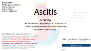 Ascitis
DEFINITION
Ascites refers to a pathologic accumulation of
fluid in the peritoneal cavity, most commonly
caused by liver cirrhosis.
SYNONYMS
Fluid in peritoneal cavity
Hydroperitoneum
Hydroperitonia
Hydrops abdominis
EPIDEMIOLOGY & DEMOGRAPHICS
Ascites is the most common complication of cirrhosis
and signifies decompensation of chronic
liver disease. Ascites occurs in 60% of individuals
with cirrhosis within ten years of diagnosis.
Cirrhosis is the cause of 75% of cases of ascites.
Other causes include intraperitoneal malignancy,
heart failure, tuberculosis, pancreatitis, nephrotic
syndrome, and Budd-Chiari syndrome.
 