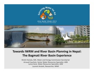 d d i i l i i l
Shi hi K i l SDE W t d E C i i S t i t
Towards IWRM and River Basin Planning in Nepal: 
The Bagmati River Basin Experience
Shishir Koirala, SDE, Water and Energy Commission Secretariat
Arnaud Cauchois, Senior Water Resources Specialist, ADB
Lance Gore, Water Resources Specialist, ADB
Laurent Anstett, Researcher, IWMI
 