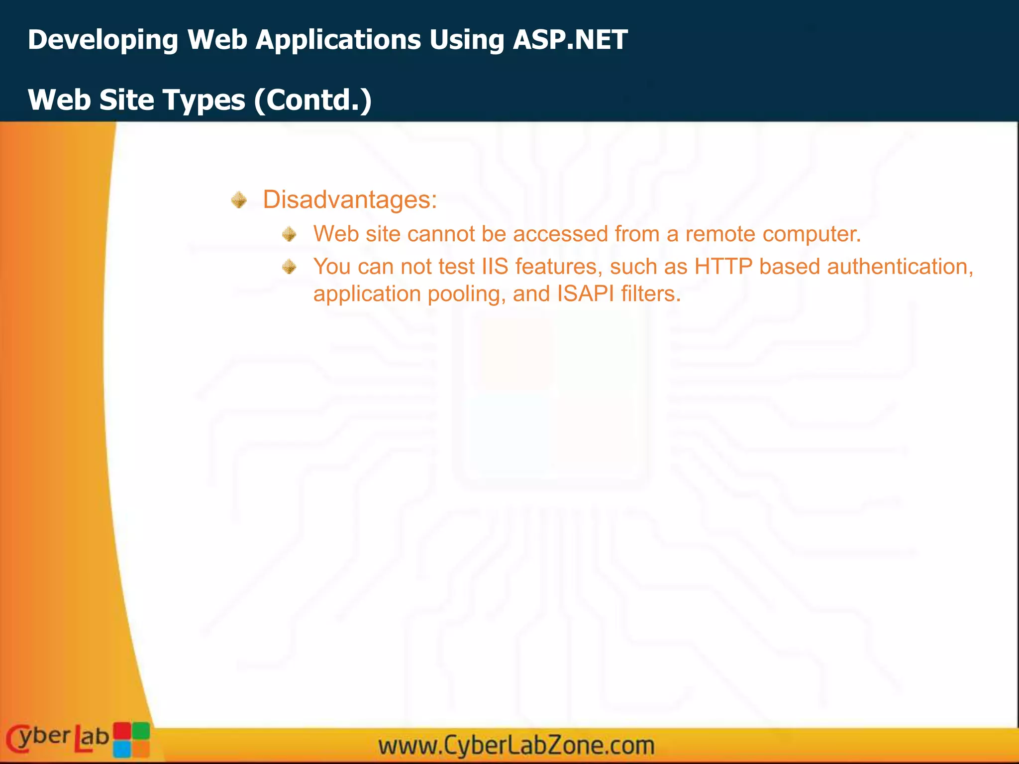 Developing Web Applications Using ASP.NET
Web Site Types (Contd.)
Disadvantages:
Web site cannot be accessed from a remote computer.
You can not test IIS features, such as HTTP based authentication,
application pooling, and ISAPI filters.
 