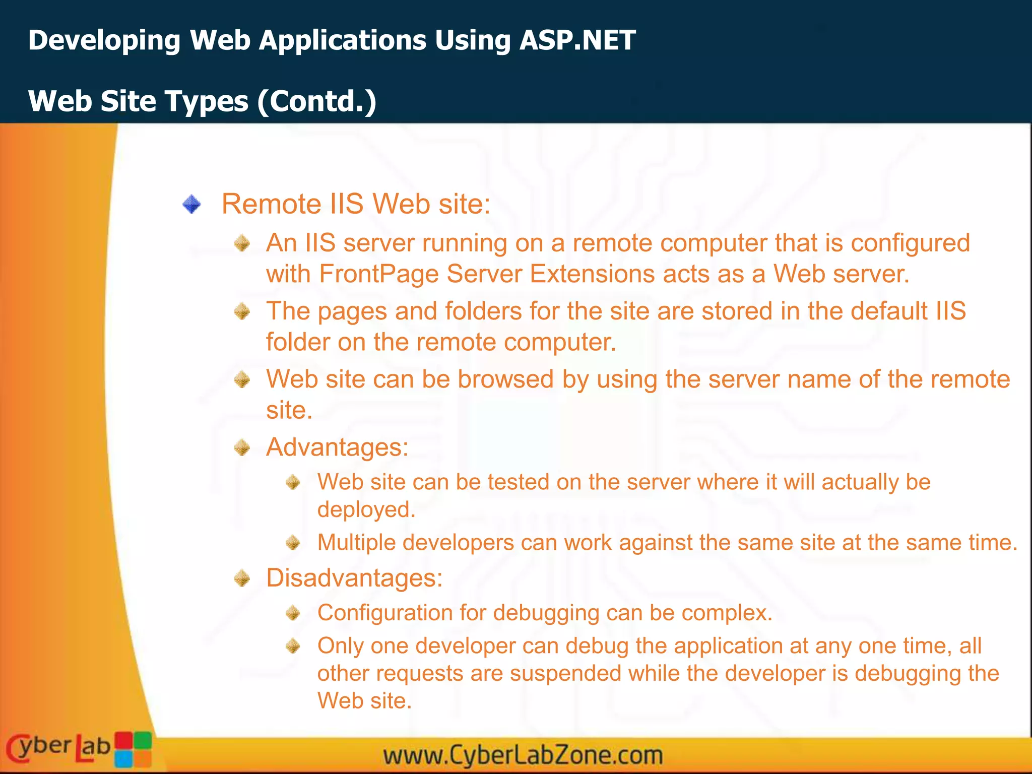 Developing Web Applications Using ASP.NET
Web Site Types (Contd.)
Remote IIS Web site:
An IIS server running on a remote computer that is configured
with FrontPage Server Extensions acts as a Web server.
The pages and folders for the site are stored in the default IIS
folder on the remote computer.
Web site can be browsed by using the server name of the remote
site.
Advantages:
Web site can be tested on the server where it will actually be
deployed.
Multiple developers can work against the same site at the same time.
Disadvantages:
Configuration for debugging can be complex.
Only one developer can debug the application at any one time, all
other requests are suspended while the developer is debugging the
Web site.
 