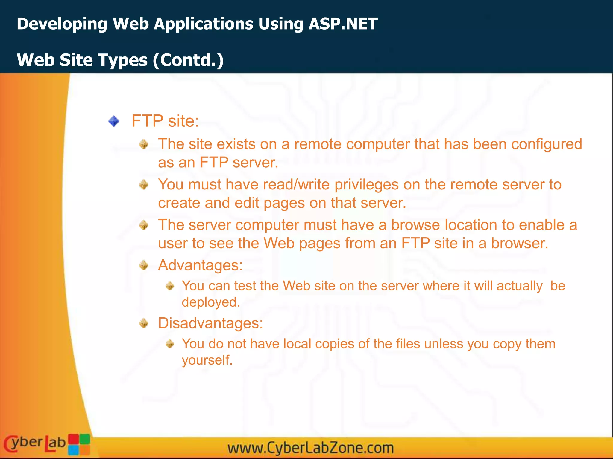 Developing Web Applications Using ASP.NET
Web Site Types (Contd.)
FTP site:
The site exists on a remote computer that has been configured
as an FTP server.
You must have read/write privileges on the remote server to
create and edit pages on that server.
The server computer must have a browse location to enable a
user to see the Web pages from an FTP site in a browser.
Advantages:
You can test the Web site on the server where it will actually be
deployed.
Disadvantages:
You do not have local copies of the files unless you copy them
yourself.
 