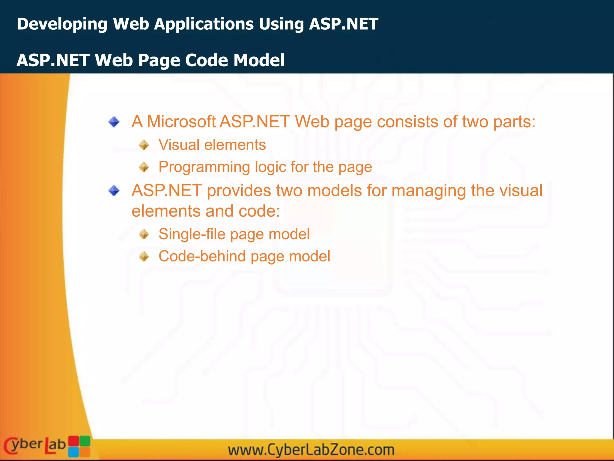 Developing Web Applications Using ASP.NET
A Microsoft ASP.NET Web page consists of two parts:
Visual elements
Programming logic for the page
ASP.NET provides two models for managing the visual
elements and code:
Single-file page model
Code-behind page model
ASP.NET Web Page Code Model
 