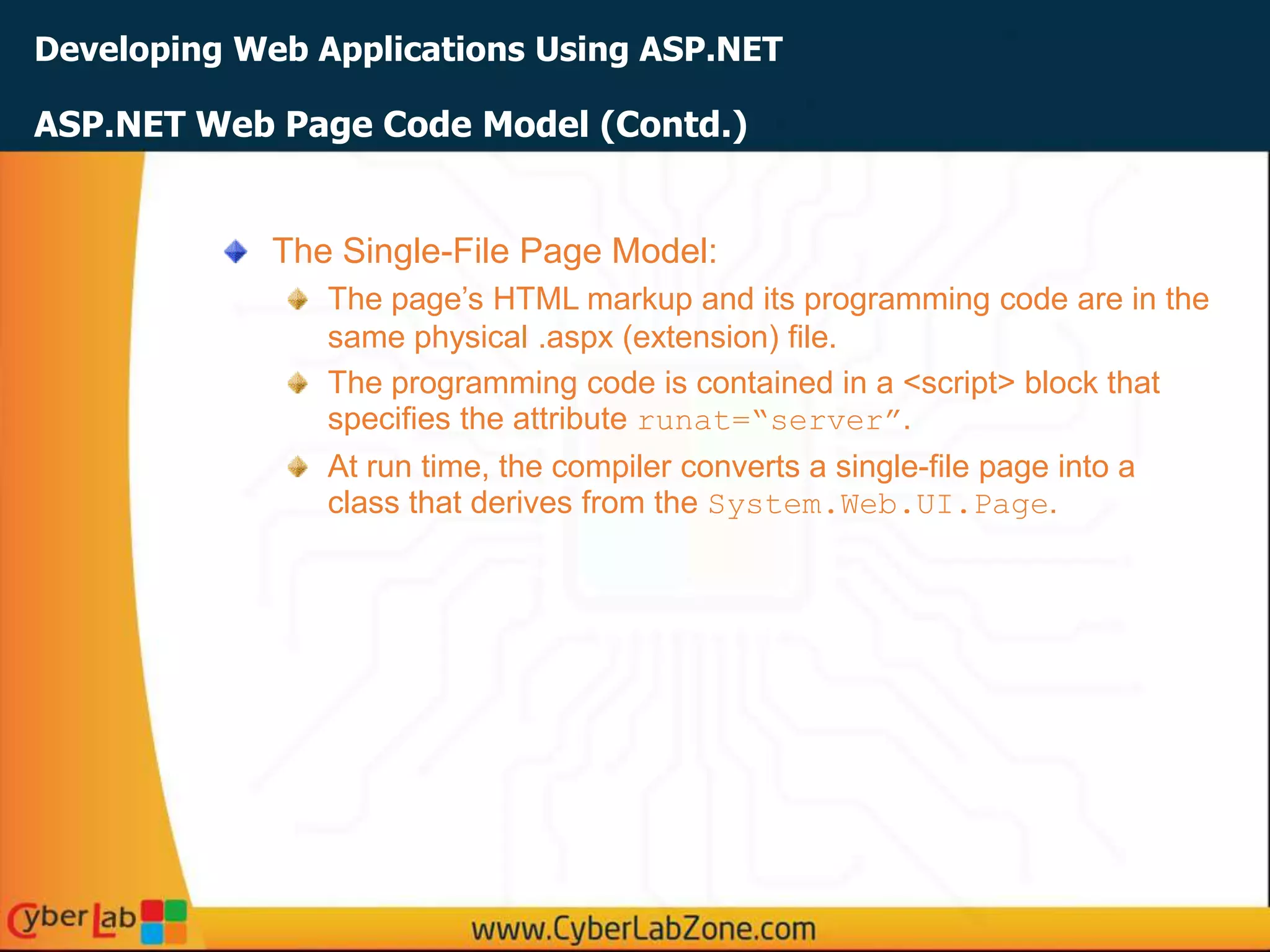 Developing Web Applications Using ASP.NET
The Single-File Page Model:
The page’s HTML markup and its programming code are in the
same physical .aspx (extension) file.
The programming code is contained in a <script> block that
specifies the attribute runat=“server”.
At run time, the compiler converts a single-file page into a
class that derives from the System.Web.UI.Page.
ASP.NET Web Page Code Model (Contd.)
 