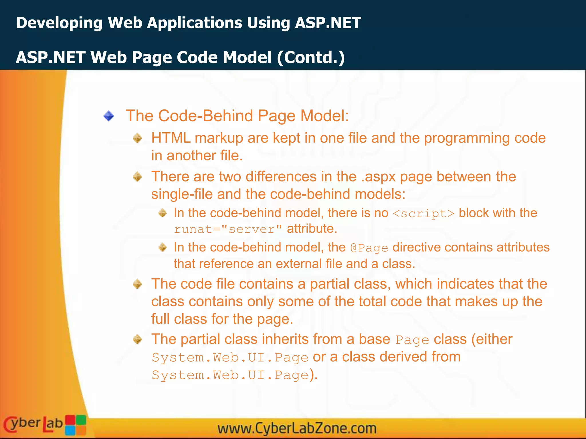 Developing Web Applications Using ASP.NET
The Code-Behind Page Model:
HTML markup are kept in one file and the programming code
in another file.
There are two differences in the .aspx page between the
single-file and the code-behind models:
In the code-behind model, there is no <script> block with the
runat="server" attribute.
In the code-behind model, the @Page directive contains attributes
that reference an external file and a class.
The code file contains a partial class, which indicates that the
class contains only some of the total code that makes up the
full class for the page.
The partial class inherits from a base Page class (either
System.Web.UI.Page or a class derived from
System.Web.UI.Page).
ASP.NET Web Page Code Model (Contd.)
 