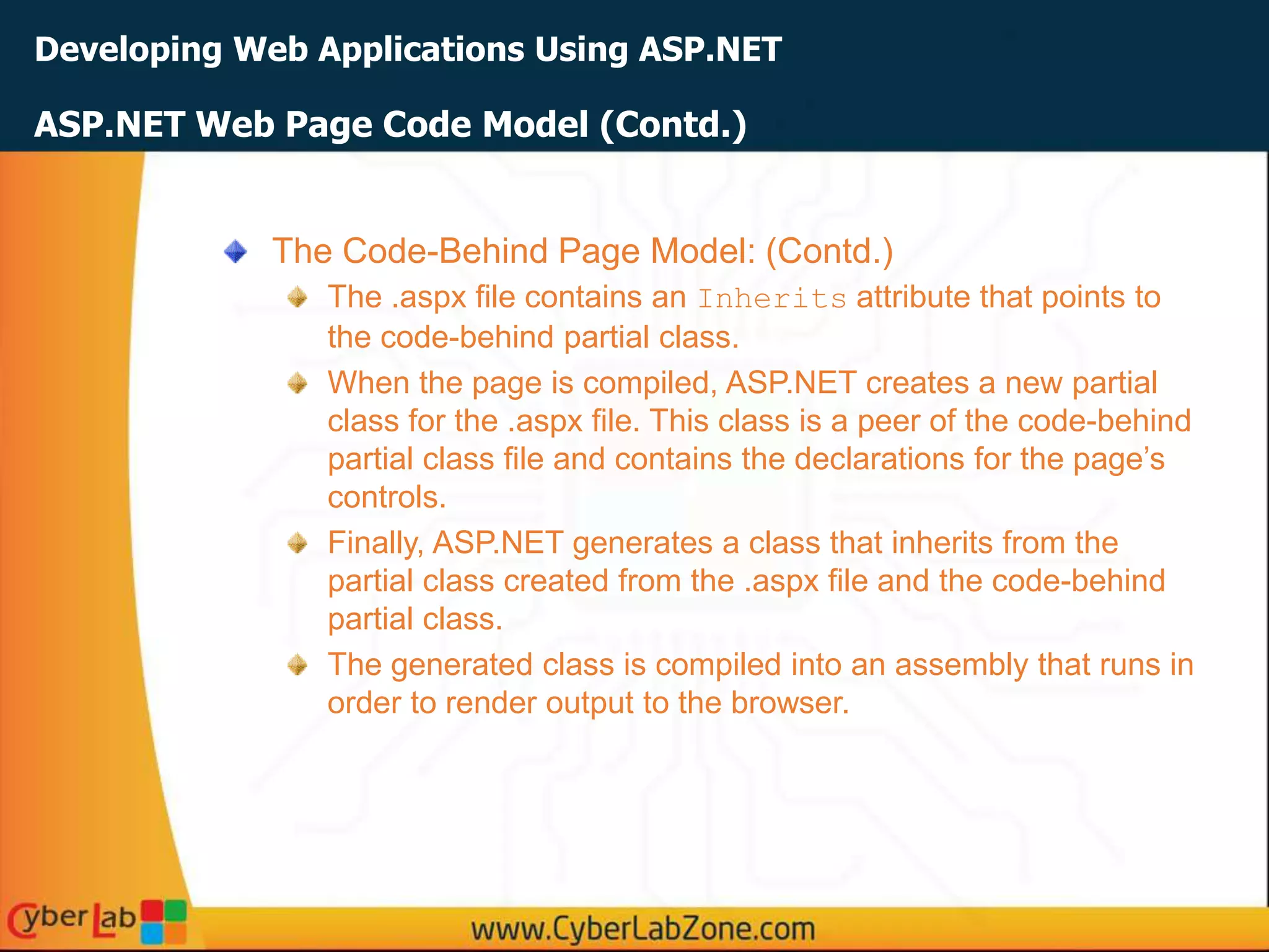 Developing Web Applications Using ASP.NET
The Code-Behind Page Model: (Contd.)
The .aspx file contains an Inherits attribute that points to
the code-behind partial class.
When the page is compiled, ASP.NET creates a new partial
class for the .aspx file. This class is a peer of the code-behind
partial class file and contains the declarations for the page’s
controls.
Finally, ASP.NET generates a class that inherits from the
partial class created from the .aspx file and the code-behind
partial class.
The generated class is compiled into an assembly that runs in
order to render output to the browser.
ASP.NET Web Page Code Model (Contd.)
 