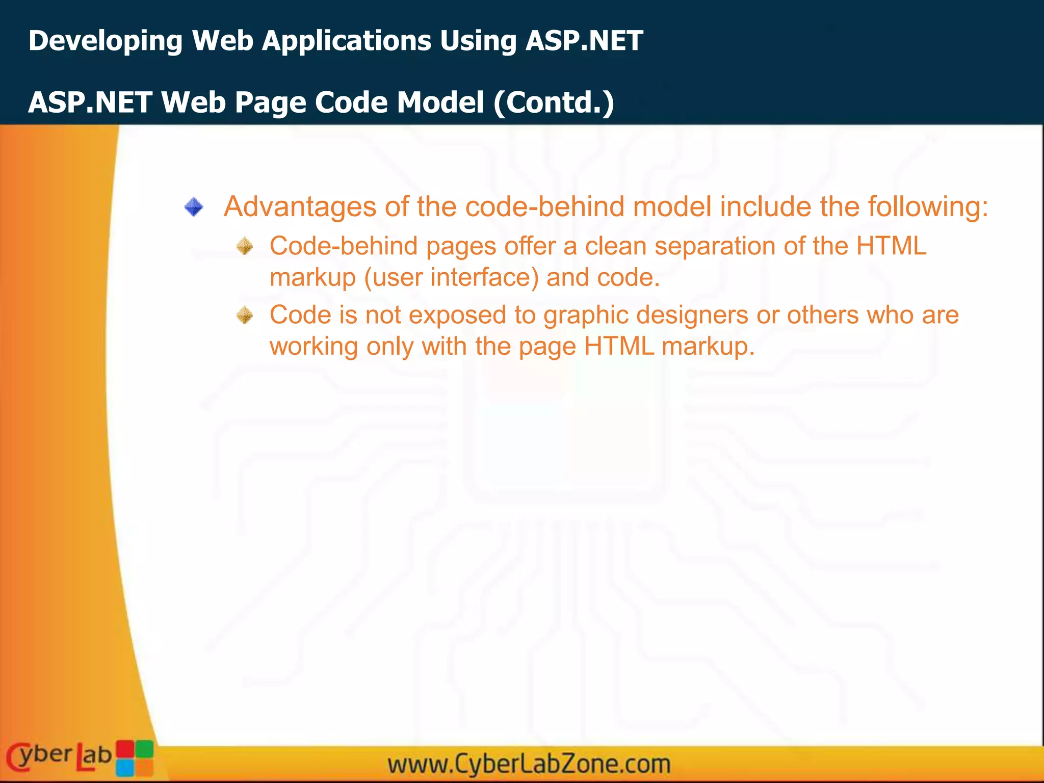 Developing Web Applications Using ASP.NET
Advantages of the code-behind model include the following:
Code-behind pages offer a clean separation of the HTML
markup (user interface) and code.
Code is not exposed to graphic designers or others who are
working only with the page HTML markup.
ASP.NET Web Page Code Model (Contd.)
 