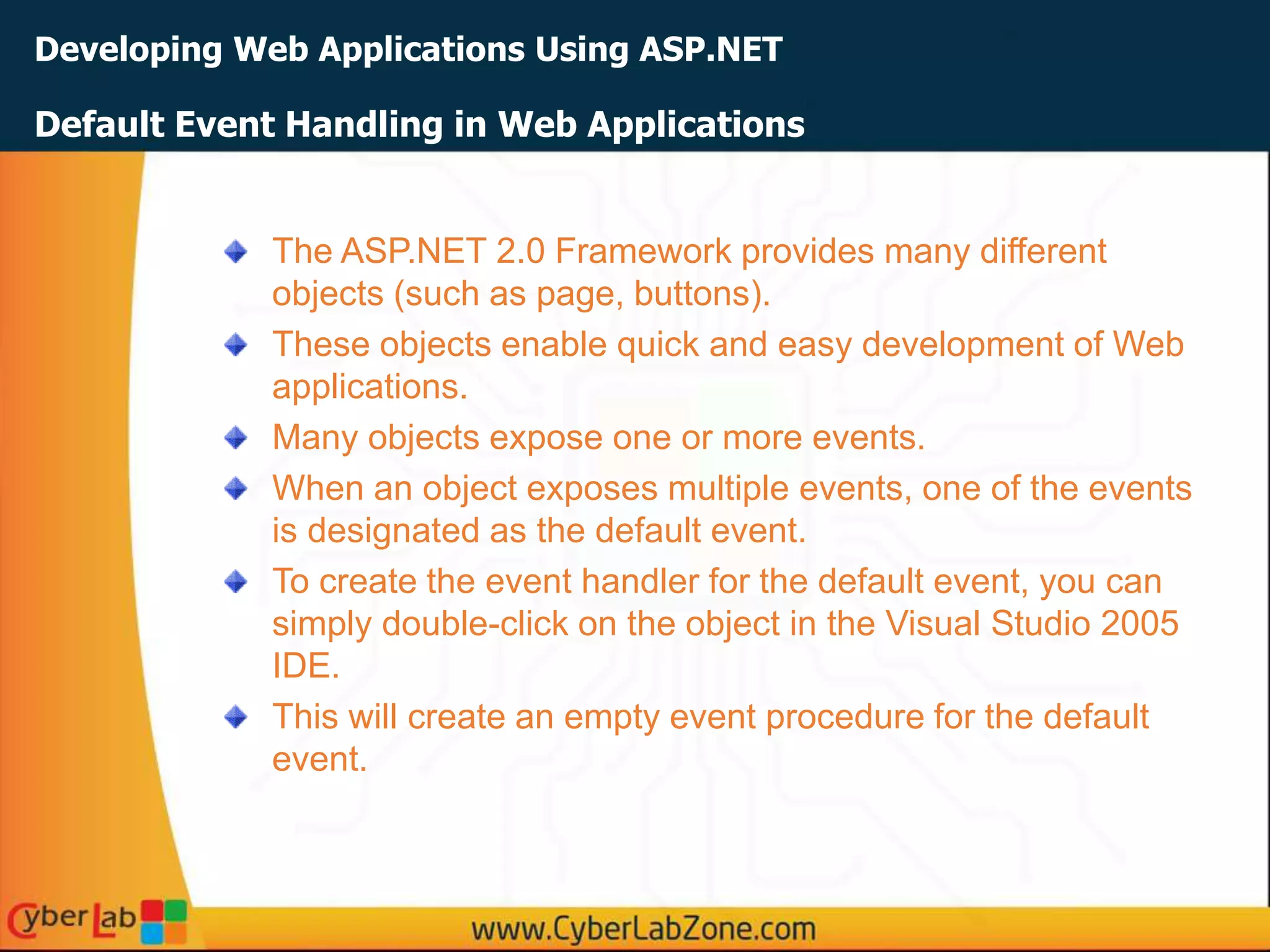 Developing Web Applications Using ASP.NET
The ASP.NET 2.0 Framework provides many different
objects (such as page, buttons).
These objects enable quick and easy development of Web
applications.
Many objects expose one or more events.
When an object exposes multiple events, one of the events
is designated as the default event.
To create the event handler for the default event, you can
simply double-click on the object in the Visual Studio 2005
IDE.
This will create an empty event procedure for the default
event.
Default Event Handling in Web Applications
 