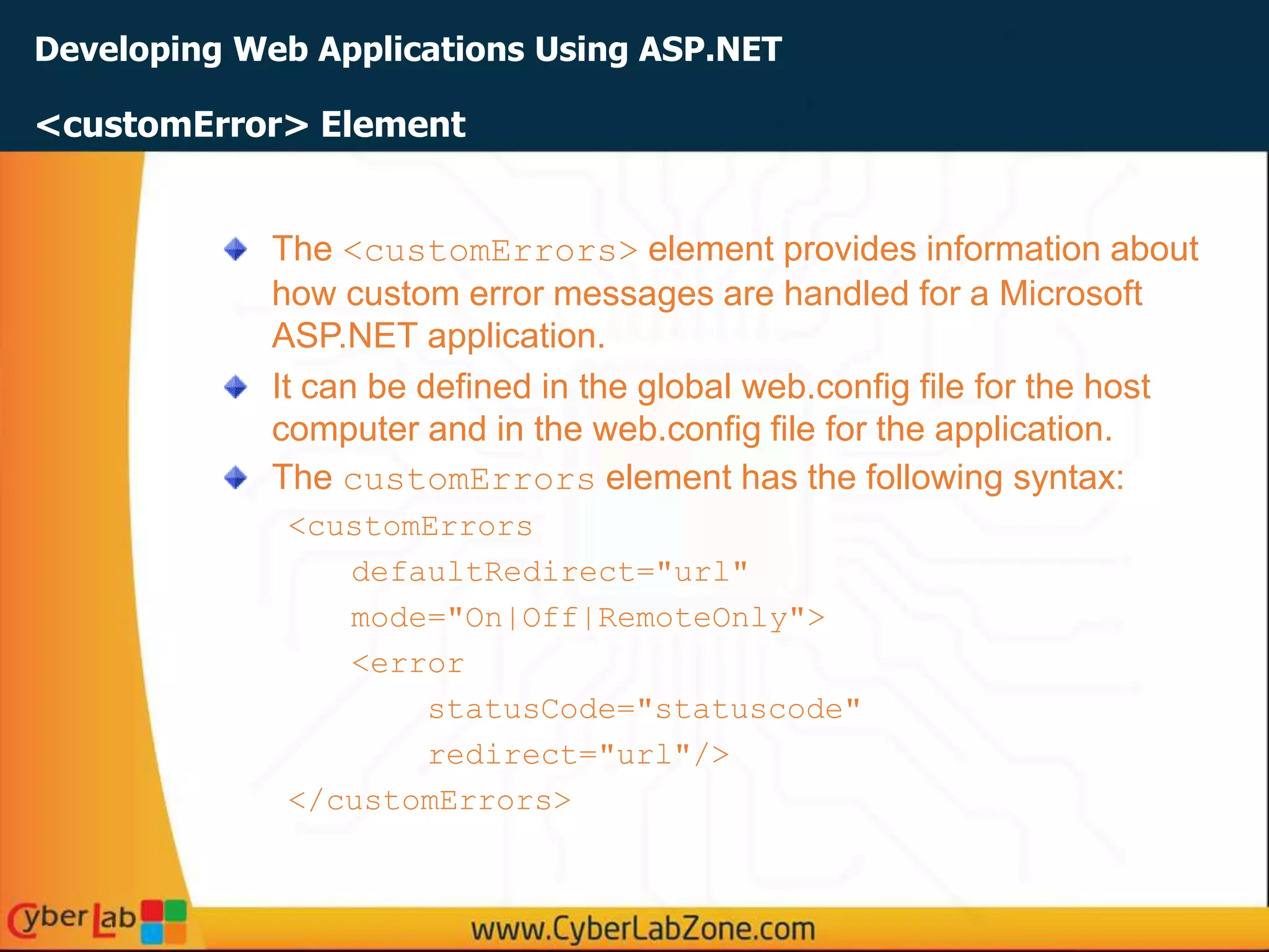 Developing Web Applications Using ASP.NET
The <customErrors> element provides information about
how custom error messages are handled for a Microsoft
ASP.NET application.
It can be defined in the global web.config file for the host
computer and in the web.config file for the application.
The customErrors element has the following syntax:
<customErrors
defaultRedirect="url"
mode="On|Off|RemoteOnly">
<error
statusCode="statuscode"
redirect="url"/>
</customErrors>
<customError> Element
 