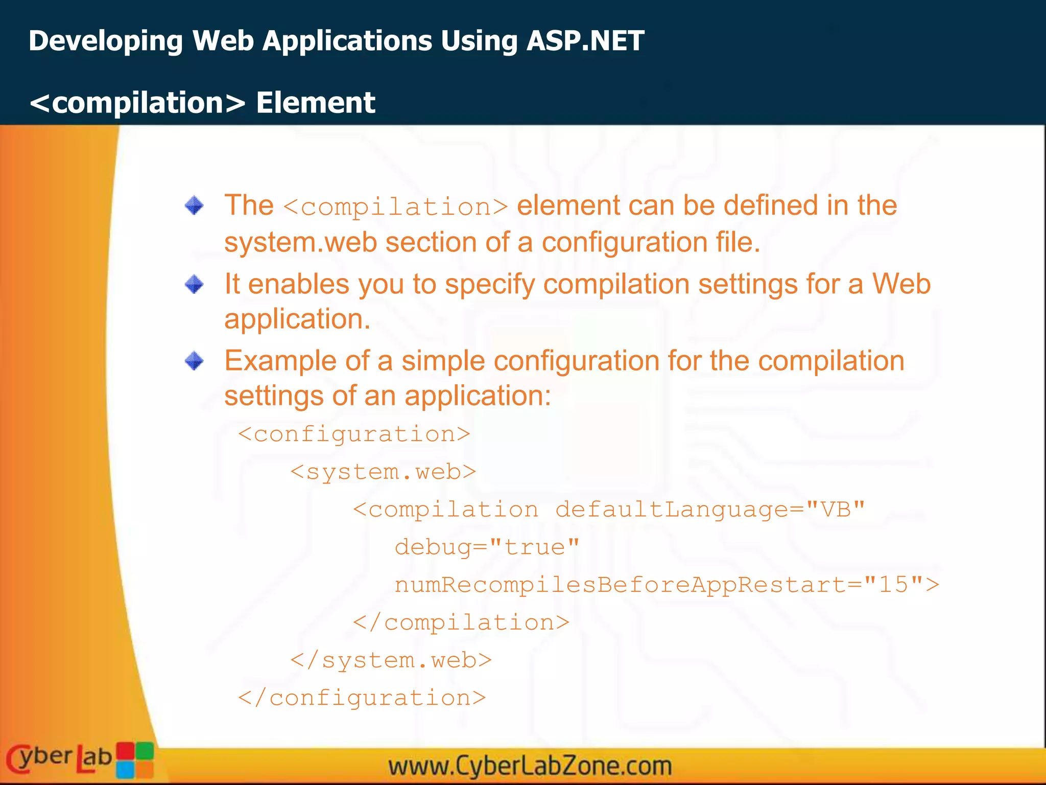 Developing Web Applications Using ASP.NET
The <compilation> element can be defined in the
system.web section of a configuration file.
It enables you to specify compilation settings for a Web
application.
Example of a simple configuration for the compilation
settings of an application:
<configuration>
<system.web>
<compilation defaultLanguage="VB"
debug="true"
numRecompilesBeforeAppRestart="15">
</compilation>
</system.web>
</configuration>
<compilation> Element
 