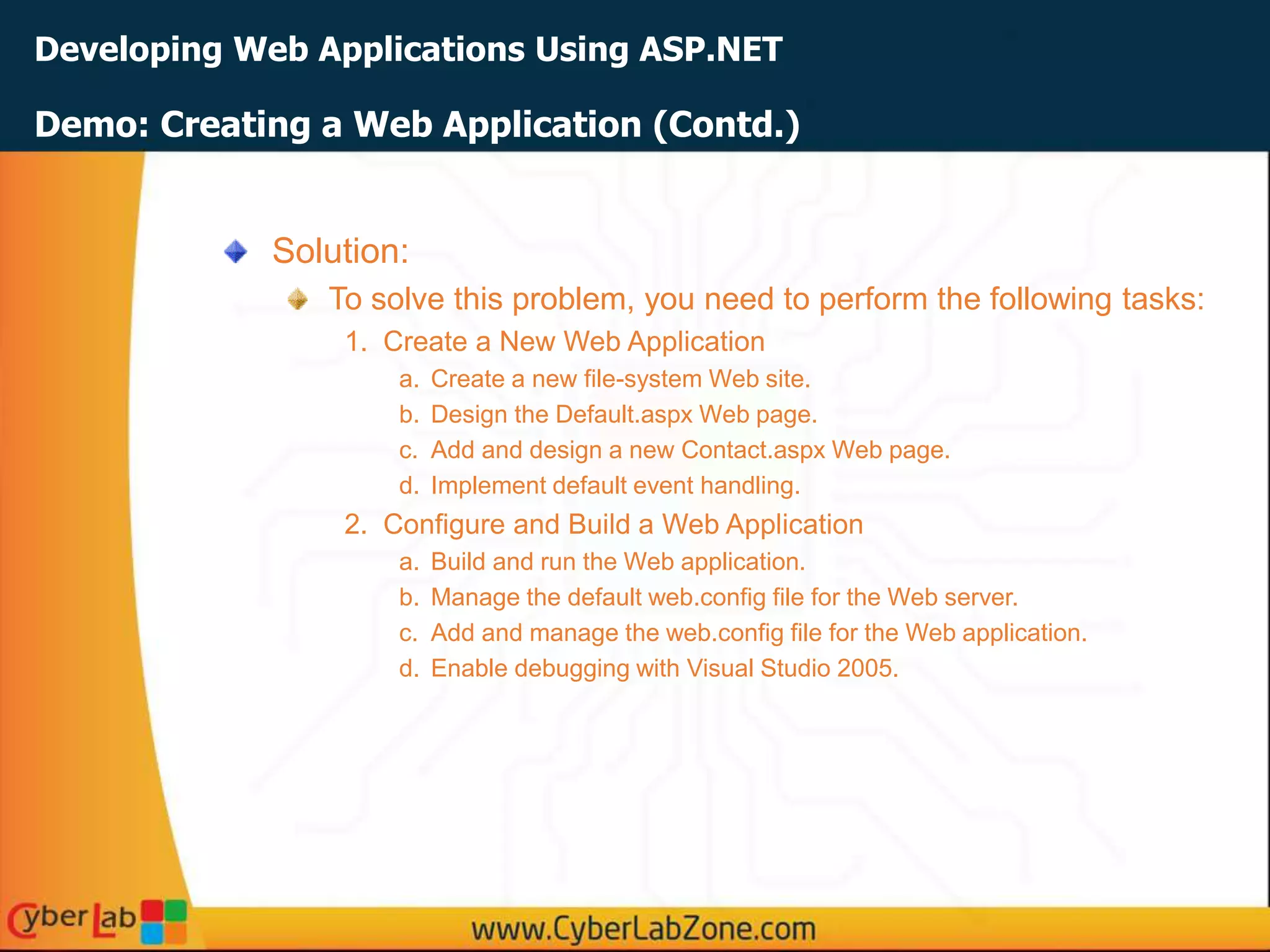 Developing Web Applications Using ASP.NET
Solution:
To solve this problem, you need to perform the following tasks:
1. Create a New Web Application
a. Create a new file-system Web site.
b. Design the Default.aspx Web page.
c. Add and design a new Contact.aspx Web page.
d. Implement default event handling.
2. Configure and Build a Web Application
a. Build and run the Web application.
b. Manage the default web.config file for the Web server.
c. Add and manage the web.config file for the Web application.
d. Enable debugging with Visual Studio 2005.
Demo: Creating a Web Application (Contd.)
 
