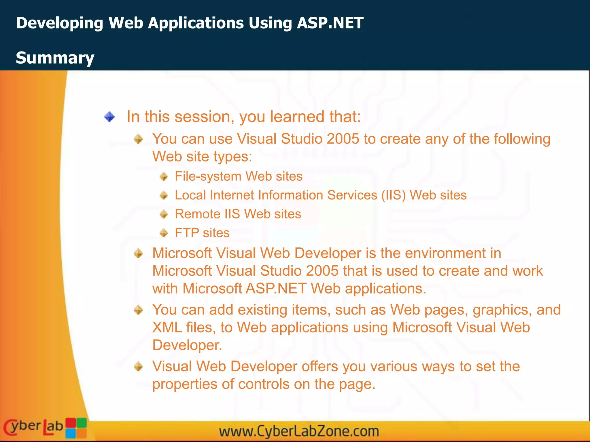 Developing Web Applications Using ASP.NET
In this session, you learned that:
You can use Visual Studio 2005 to create any of the following
Web site types:
File-system Web sites
Local Internet Information Services (IIS) Web sites
Remote IIS Web sites
FTP sites
Microsoft Visual Web Developer is the environment in
Microsoft Visual Studio 2005 that is used to create and work
with Microsoft ASP.NET Web applications.
You can add existing items, such as Web pages, graphics, and
XML files, to Web applications using Microsoft Visual Web
Developer.
Visual Web Developer offers you various ways to set the
properties of controls on the page.
Summary
 