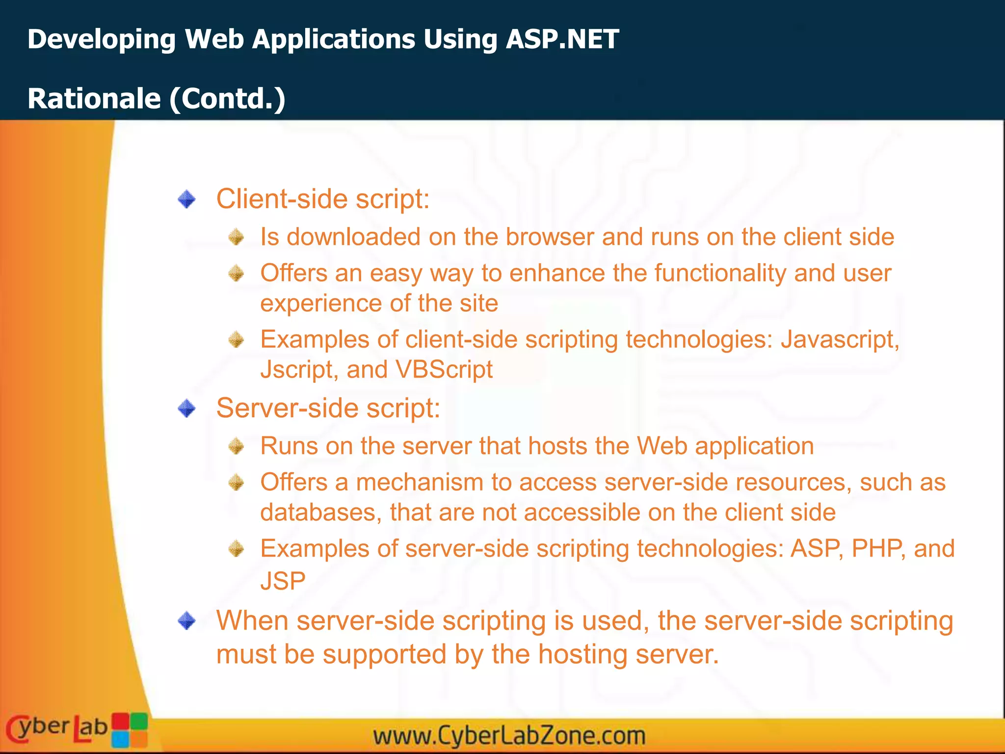Developing Web Applications Using ASP.NET
Client-side script:
Is downloaded on the browser and runs on the client side
Offers an easy way to enhance the functionality and user
experience of the site
Examples of client-side scripting technologies: Javascript,
Jscript, and VBScript
Server-side script:
Runs on the server that hosts the Web application
Offers a mechanism to access server-side resources, such as
databases, that are not accessible on the client side
Examples of server-side scripting technologies: ASP, PHP, and
JSP
When server-side scripting is used, the server-side scripting
must be supported by the hosting server.
Rationale (Contd.)
 