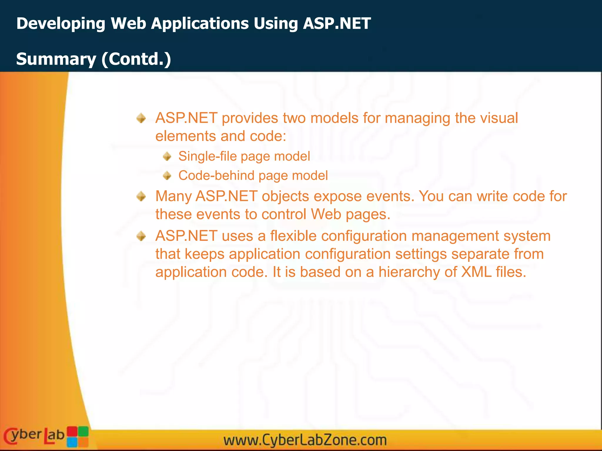 Developing Web Applications Using ASP.NET
ASP.NET provides two models for managing the visual
elements and code:
Single-file page model
Code-behind page model
Many ASP.NET objects expose events. You can write code for
these events to control Web pages.
ASP.NET uses a flexible configuration management system
that keeps application configuration settings separate from
application code. It is based on a hierarchy of XML files.
Summary (Contd.)
 