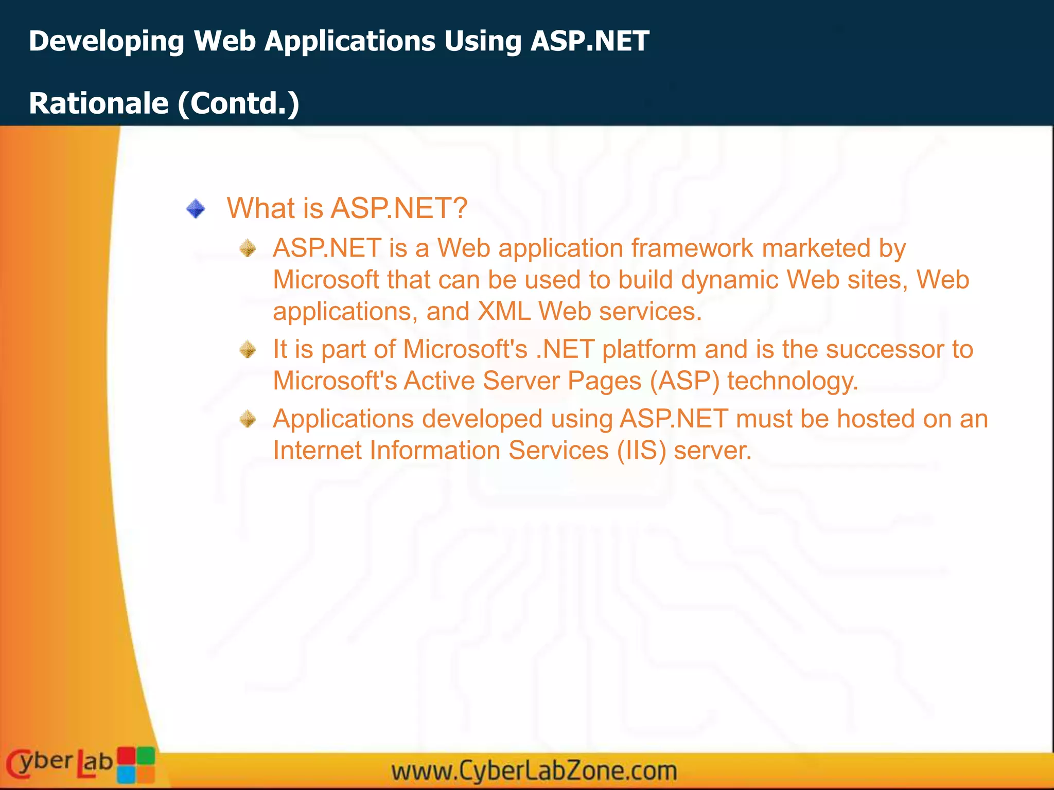 Developing Web Applications Using ASP.NET
What is ASP.NET?
ASP.NET is a Web application framework marketed by
Microsoft that can be used to build dynamic Web sites, Web
applications, and XML Web services.
It is part of Microsoft's .NET platform and is the successor to
Microsoft's Active Server Pages (ASP) technology.
Applications developed using ASP.NET must be hosted on an
Internet Information Services (IIS) server.
Rationale (Contd.)
 