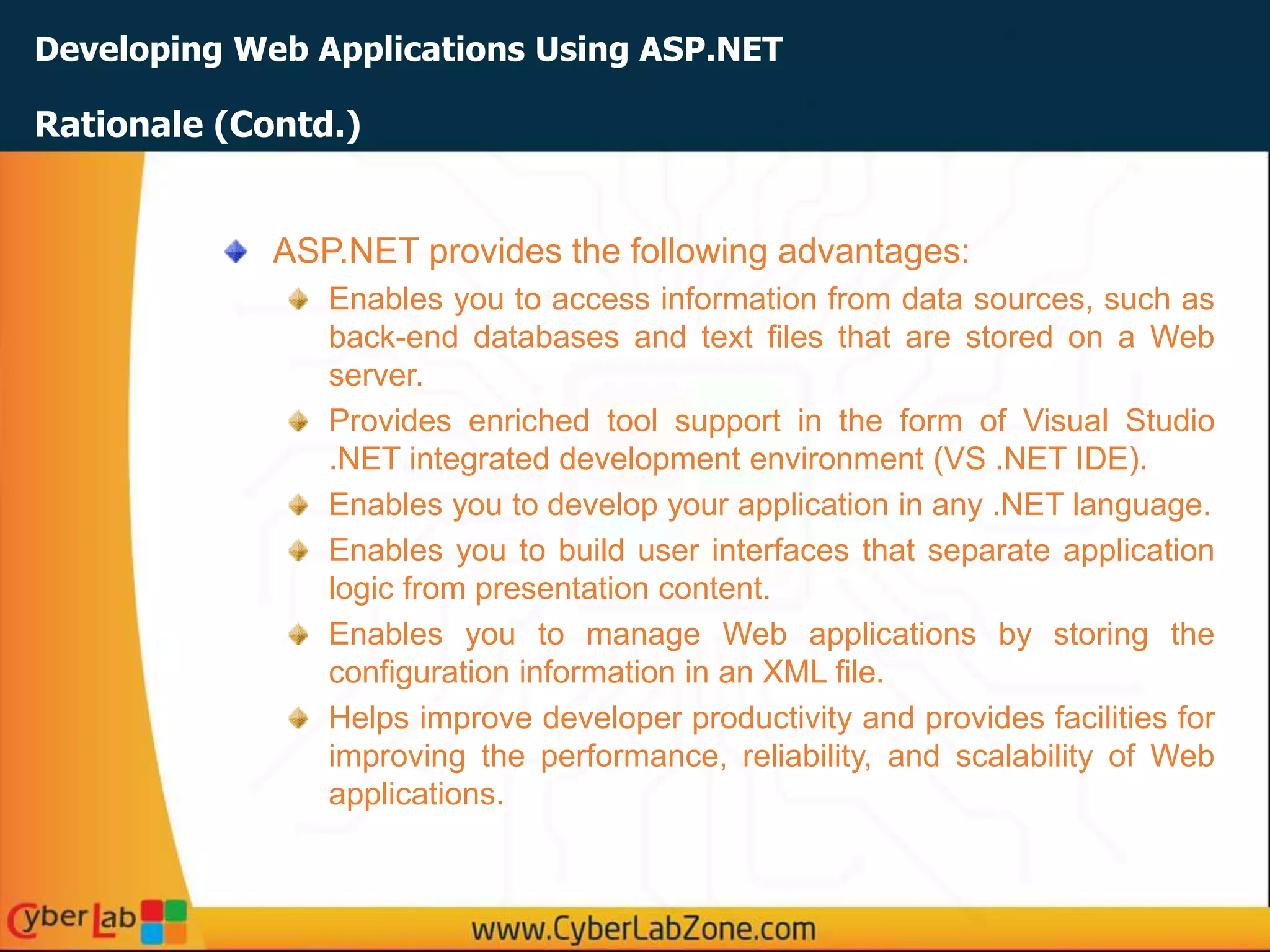 Developing Web Applications Using ASP.NET
ASP.NET provides the following advantages:
Enables you to access information from data sources, such as
back-end databases and text files that are stored on a Web
server.
Provides enriched tool support in the form of Visual Studio
.NET integrated development environment (VS .NET IDE).
Enables you to develop your application in any .NET language.
Enables you to build user interfaces that separate application
logic from presentation content.
Enables you to manage Web applications by storing the
configuration information in an XML file.
Helps improve developer productivity and provides facilities for
improving the performance, reliability, and scalability of Web
applications.
Rationale (Contd.)
 