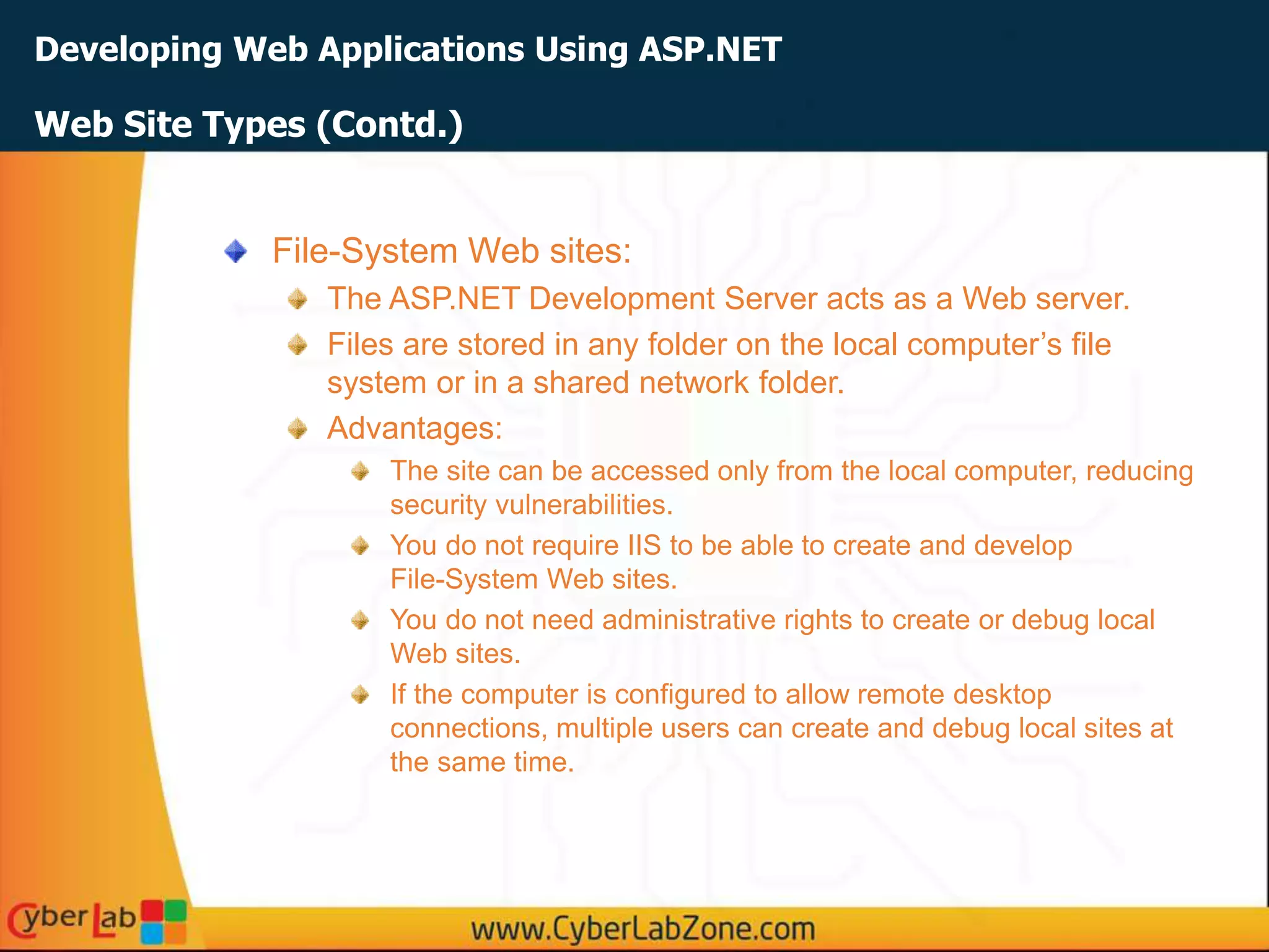 Developing Web Applications Using ASP.NET
Web Site Types (Contd.)
File-System Web sites:
The ASP.NET Development Server acts as a Web server.
Files are stored in any folder on the local computer’s file
system or in a shared network folder.
Advantages:
The site can be accessed only from the local computer, reducing
security vulnerabilities.
You do not require IIS to be able to create and develop
File-System Web sites.
You do not need administrative rights to create or debug local
Web sites.
If the computer is configured to allow remote desktop
connections, multiple users can create and debug local sites at
the same time.
 