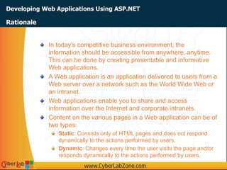 Developing Web Applications Using ASP.NET
In today’s competitive business environment, the
information should be accessible from anywhere, anytime.
This can be done by creating presentable and informative
Web applications.
A Web application is an application delivered to users from a
Web server over a network such as the World Wide Web or
an intranet.
Web applications enable you to share and access
information over the Internet and corporate intranets.
Content on the various pages in a Web application can be of
two types:
Static: Consists only of HTML pages and does not respond
dynamically to the actions performed by users.
Dynamic: Changes every time the user visits the page and/or
responds dynamically to the actions performed by users.
Rationale
 