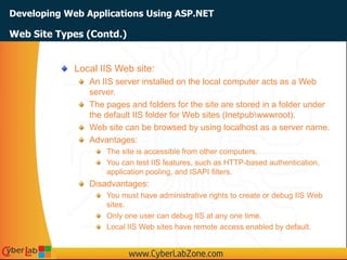 Developing Web Applications Using ASP.NET
Web Site Types (Contd.)
Local IIS Web site:
An IIS server installed on the local computer acts as a Web
server.
The pages and folders for the site are stored in a folder under
the default IIS folder for Web sites (Inetpubwwwroot).
Web site can be browsed by using localhost as a server name.
Advantages:
The site is accessible from other computers.
You can test IIS features, such as HTTP-based authentication,
application pooling, and ISAPI filters.
Disadvantages:
You must have administrative rights to create or debug IIS Web
sites.
Only one user can debug IIS at any one time.
Local IIS Web sites have remote access enabled by default.
 