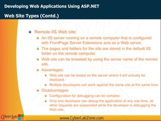 Developing Web Applications Using ASP.NET
Web Site Types (Contd.)
Remote IIS Web site:
An IIS server running on a remote computer that is configured
with FrontPage Server Extensions acts as a Web server.
The pages and folders for the site are stored in the default IIS
folder on the remote computer.
Web site can be browsed by using the server name of the remote
site.
Advantages:
Web site can be tested on the server where it will actually be
deployed.
Multiple developers can work against the same site at the same time.
Disadvantages:
Configuration for debugging can be complex.
Only one developer can debug the application at any one time, all
other requests are suspended while the developer is debugging the
Web site.
 