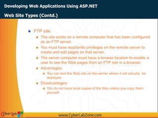 Developing Web Applications Using ASP.NET
Web Site Types (Contd.)
FTP site:
The site exists on a remote computer that has been configured
as an FTP server.
You must have read/write privileges on the remote server to
create and edit pages on that server.
The server computer must have a browse location to enable a
user to see the Web pages from an FTP site in a browser.
Advantages:
You can test the Web site on the server where it will actually be
deployed.
Disadvantages:
You do not have local copies of the files unless you copy them
yourself.
 