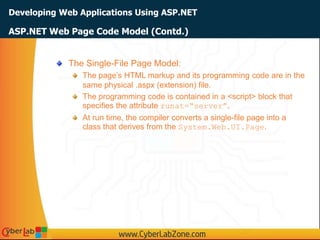 Developing Web Applications Using ASP.NET
The Single-File Page Model:
The page’s HTML markup and its programming code are in the
same physical .aspx (extension) file.
The programming code is contained in a <script> block that
specifies the attribute runat=“server”.
At run time, the compiler converts a single-file page into a
class that derives from the System.Web.UI.Page.
ASP.NET Web Page Code Model (Contd.)
 