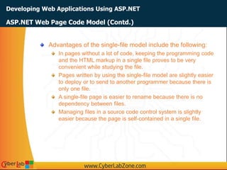 Developing Web Applications Using ASP.NET
Advantages of the single-file model include the following:
In pages without a lot of code, keeping the programming code
and the HTML markup in a single file proves to be very
convenient while studying the file.
Pages written by using the single-file model are slightly easier
to deploy or to send to another programmer because there is
only one file.
A single-file page is easier to rename because there is no
dependency between files.
Managing files in a source code control system is slightly
easier because the page is self-contained in a single file.
ASP.NET Web Page Code Model (Contd.)
 