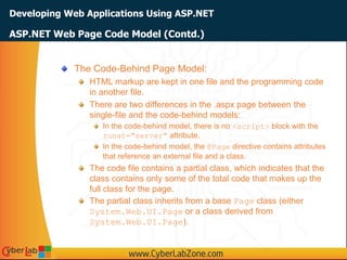 Developing Web Applications Using ASP.NET
The Code-Behind Page Model:
HTML markup are kept in one file and the programming code
in another file.
There are two differences in the .aspx page between the
single-file and the code-behind models:
In the code-behind model, there is no <script> block with the
runat="server" attribute.
In the code-behind model, the @Page directive contains attributes
that reference an external file and a class.
The code file contains a partial class, which indicates that the
class contains only some of the total code that makes up the
full class for the page.
The partial class inherits from a base Page class (either
System.Web.UI.Page or a class derived from
System.Web.UI.Page).
ASP.NET Web Page Code Model (Contd.)
 