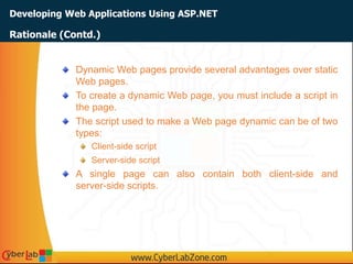 Developing Web Applications Using ASP.NET
Dynamic Web pages provide several advantages over static
Web pages.
To create a dynamic Web page, you must include a script in
the page.
The script used to make a Web page dynamic can be of two
types:
Client-side script
Server-side script
A single page can also contain both client-side and
server-side scripts.
Rationale (Contd.)
 