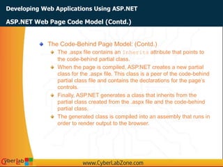 Developing Web Applications Using ASP.NET
The Code-Behind Page Model: (Contd.)
The .aspx file contains an Inherits attribute that points to
the code-behind partial class.
When the page is compiled, ASP.NET creates a new partial
class for the .aspx file. This class is a peer of the code-behind
partial class file and contains the declarations for the page’s
controls.
Finally, ASP.NET generates a class that inherits from the
partial class created from the .aspx file and the code-behind
partial class.
The generated class is compiled into an assembly that runs in
order to render output to the browser.
ASP.NET Web Page Code Model (Contd.)
 