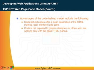Developing Web Applications Using ASP.NET
Advantages of the code-behind model include the following:
Code-behind pages offer a clean separation of the HTML
markup (user interface) and code.
Code is not exposed to graphic designers or others who are
working only with the page HTML markup.
ASP.NET Web Page Code Model (Contd.)
 