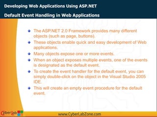 Developing Web Applications Using ASP.NET
The ASP.NET 2.0 Framework provides many different
objects (such as page, buttons).
These objects enable quick and easy development of Web
applications.
Many objects expose one or more events.
When an object exposes multiple events, one of the events
is designated as the default event.
To create the event handler for the default event, you can
simply double-click on the object in the Visual Studio 2005
IDE.
This will create an empty event procedure for the default
event.
Default Event Handling in Web Applications
 