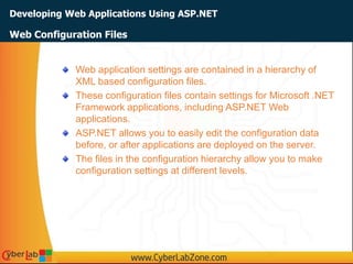 Developing Web Applications Using ASP.NET
Web application settings are contained in a hierarchy of
XML based configuration files.
These configuration files contain settings for Microsoft .NET
Framework applications, including ASP.NET Web
applications.
ASP.NET allows you to easily edit the configuration data
before, or after applications are deployed on the server.
The files in the configuration hierarchy allow you to make
configuration settings at different levels.
Web Configuration Files
 