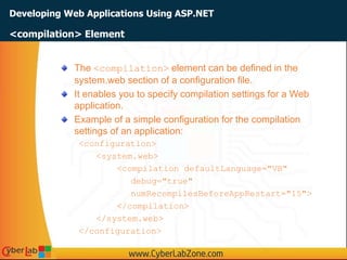 Developing Web Applications Using ASP.NET
The <compilation> element can be defined in the
system.web section of a configuration file.
It enables you to specify compilation settings for a Web
application.
Example of a simple configuration for the compilation
settings of an application:
<configuration>
<system.web>
<compilation defaultLanguage="VB"
debug="true"
numRecompilesBeforeAppRestart="15">
</compilation>
</system.web>
</configuration>
<compilation> Element
 