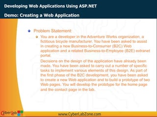 Developing Web Applications Using ASP.NET
Problem Statement:
You are a developer in the Adventure Works organization, a
fictitious bicycle manufacturer. You have been asked to assist
in creating a new Business-to-Consumer (B2C) Web
application and a related Business-to-Employee (B2E) extranet
portal.
Decisions on the design of the application have already been
made. You have been asked to carry out a number of specific
tasks to implement various elements of this design. As part of
the first phase of the B2C development, you have been asked
to create a new Web application and to build a prototype of two
Web pages. You will develop the prototype for the home page
and the contact page in the lab.
Demo: Creating a Web Application
 