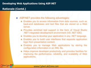 Developing Web Applications Using ASP.NET
ASP.NET provides the following advantages:
Enables you to access information from data sources, such as
back-end databases and text files that are stored on a Web
server.
Provides enriched tool support in the form of Visual Studio
.NET integrated development environment (VS .NET IDE).
Enables you to develop your application in any .NET language.
Enables you to build user interfaces that separate application
logic from presentation content.
Enables you to manage Web applications by storing the
configuration information in an XML file.
Helps improve developer productivity and provides facilities for
improving the performance, reliability, and scalability of Web
applications.
Rationale (Contd.)
 