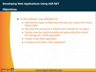 Developing Web Applications Using ASP.NET
In this session, you will learn to:
Describe the types of Web sites that you can create with Visual
Studio 2005
Describe the concept of a default event handler for an object
Explain how the machine.config and web.config files control
the settings for a Web application
Create a new Web application
Configure and build a Web application
Objectives
 