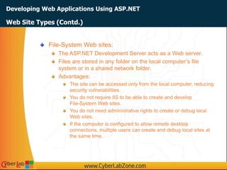 Developing Web Applications Using ASP.NET
Web Site Types (Contd.)
File-System Web sites:
The ASP.NET Development Server acts as a Web server.
Files are stored in any folder on the local computer’s file
system or in a shared network folder.
Advantages:
The site can be accessed only from the local computer, reducing
security vulnerabilities.
You do not require IIS to be able to create and develop
File-System Web sites.
You do not need administrative rights to create or debug local
Web sites.
If the computer is configured to allow remote desktop
connections, multiple users can create and debug local sites at
the same time.
 
