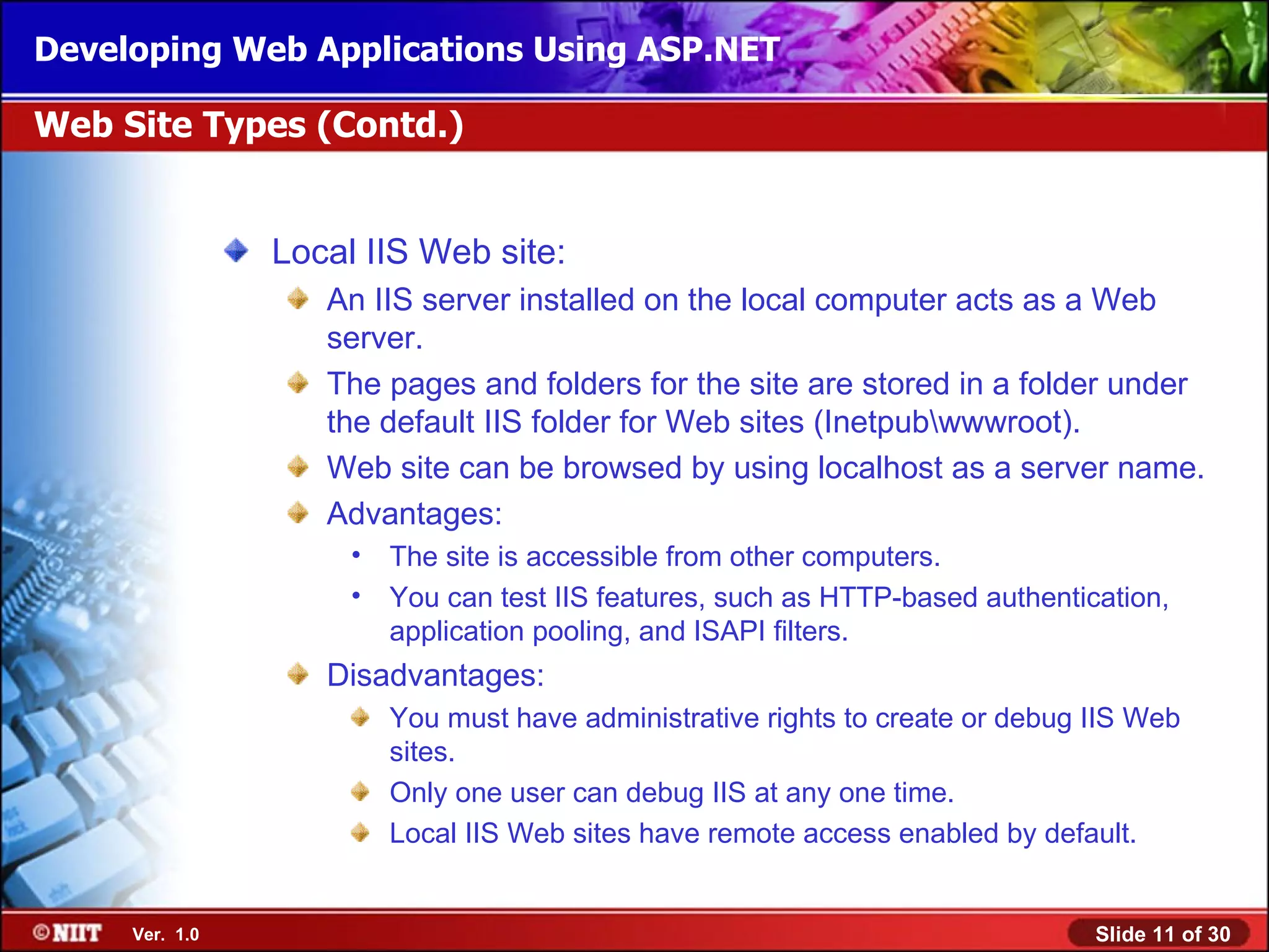 Developing Web Applications Using ASP.NET

Web Site Types (Contd.)


                Local IIS Web site:
                   An IIS server installed on the local computer acts as a Web
                   server.
                   The pages and folders for the site are stored in a folder under
                   the default IIS folder for Web sites (Inetpubwwwroot).
                   Web site can be browsed by using localhost as a server name.
                   Advantages:
                     •   The site is accessible from other computers.
                     •   You can test IIS features, such as HTTP-based authentication,
                         application pooling, and ISAPI filters.
                   Disadvantages:
                         You must have administrative rights to create or debug IIS Web
                         sites.
                         Only one user can debug IIS at any one time.
                         Local IIS Web sites have remote access enabled by default.


     Ver. 1.0                                                                   Slide 11 of 30
 