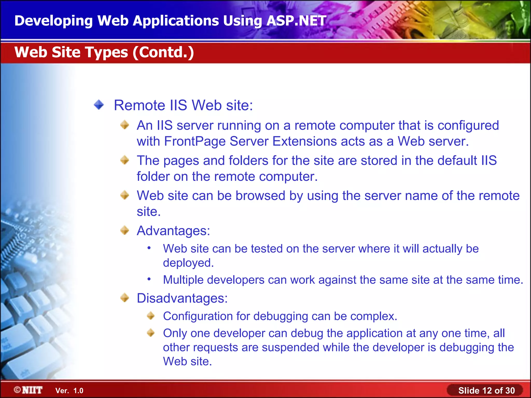 Developing Web Applications Using ASP.NET

Web Site Types (Contd.)


                Remote IIS Web site:
                   An IIS server running on a remote computer that is configured
                   with FrontPage Server Extensions acts as a Web server.
                   The pages and folders for the site are stored in the default IIS
                   folder on the remote computer.
                   Web site can be browsed by using the server name of the remote
                   site.
                   Advantages:
                    •   Web site can be tested on the server where it will actually be
                        deployed.
                    •   Multiple developers can work against the same site at the same time.
                   Disadvantages:
                        Configuration for debugging can be complex.
                        Only one developer can debug the application at any one time, all
                        other requests are suspended while the developer is debugging the
                        Web site.

     Ver. 1.0                                                                  Slide 12 of 30
 