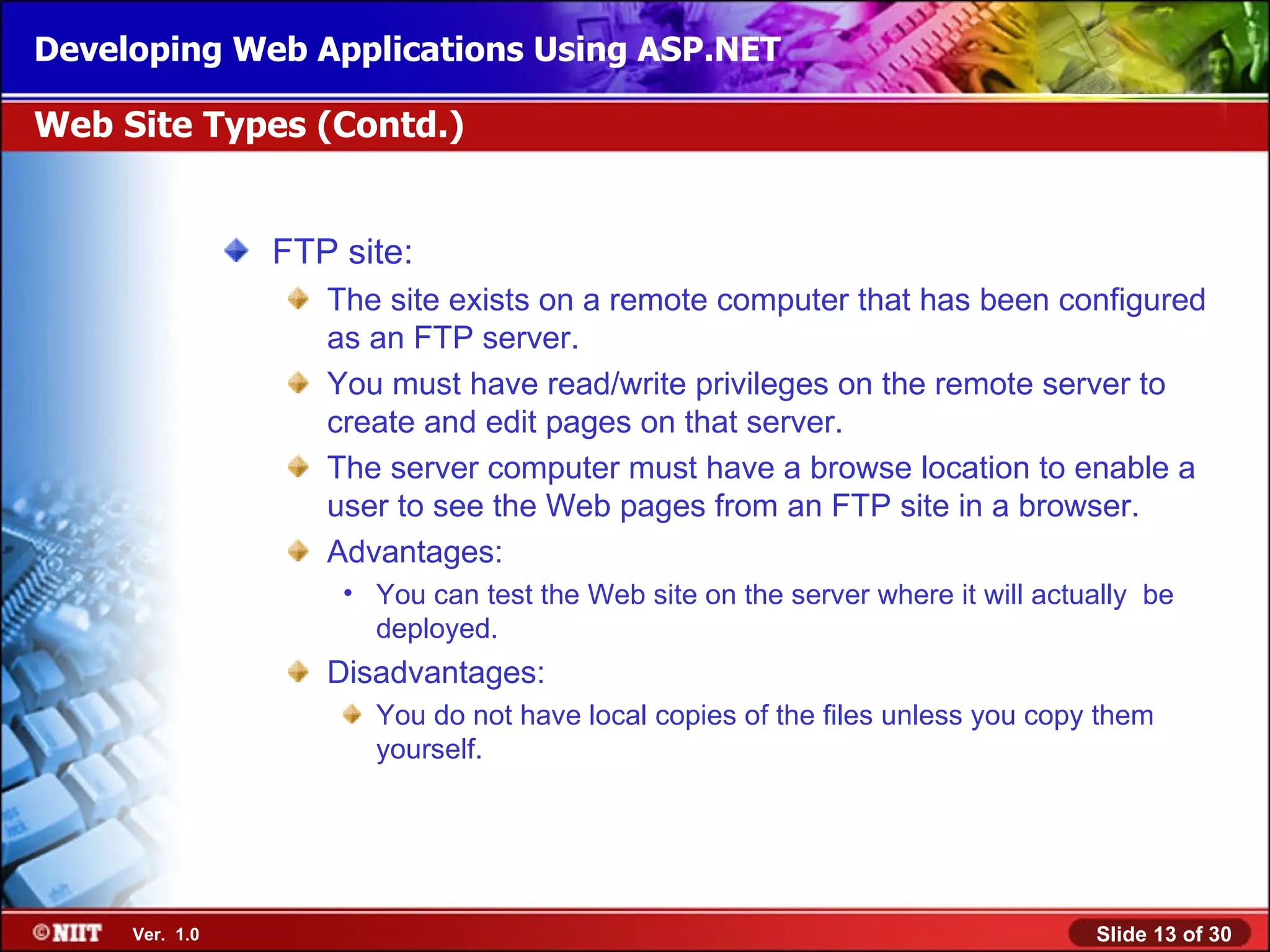 Developing Web Applications Using ASP.NET

Web Site Types (Contd.)


                FTP site:
                   The site exists on a remote computer that has been configured
                   as an FTP server.
                   You must have read/write privileges on the remote server to
                   create and edit pages on that server.
                   The server computer must have a browse location to enable a
                   user to see the Web pages from an FTP site in a browser.
                   Advantages:
                    • You can test the Web site on the server where it will actually be
                      deployed.
                   Disadvantages:
                      You do not have local copies of the files unless you copy them
                      yourself.




     Ver. 1.0                                                                   Slide 13 of 30
 
